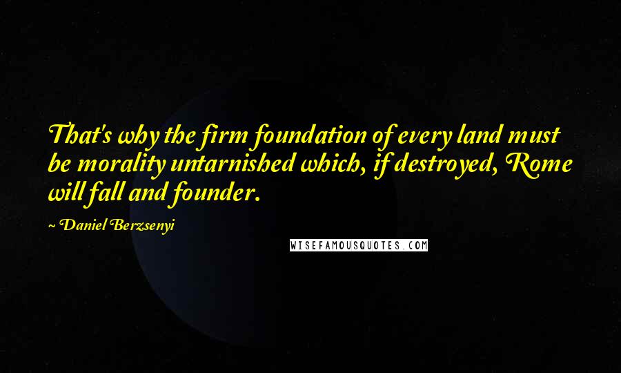 Daniel Berzsenyi Quotes: That's why the firm foundation of every land must be morality untarnished which, if destroyed, Rome will fall and founder.