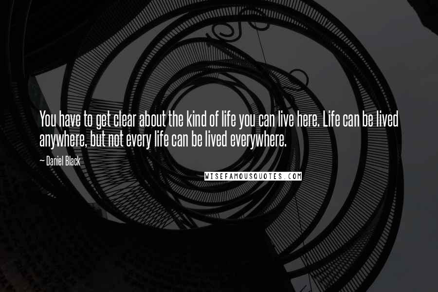 Daniel Black Quotes: You have to get clear about the kind of life you can live here. Life can be lived anywhere, but not every life can be lived everywhere.