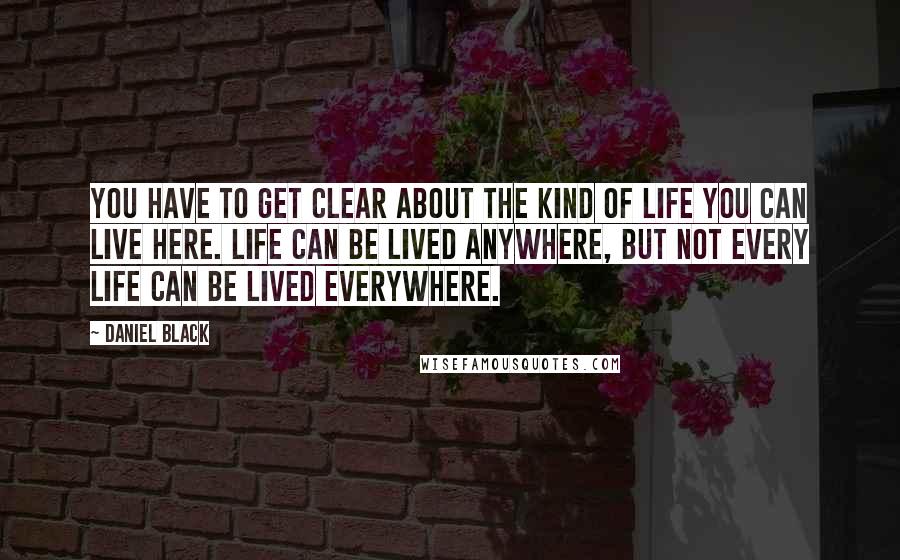 Daniel Black Quotes: You have to get clear about the kind of life you can live here. Life can be lived anywhere, but not every life can be lived everywhere.