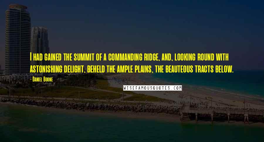 Daniel Boone Quotes: I had gained the summit of a commanding ridge, and, looking round with astonishing delight, beheld the ample plains, the beauteous tracts below.