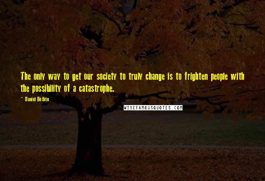 Daniel Botkin Quotes: The only way to get our society to truly change is to frighten people with the possibility of a catastrophe.