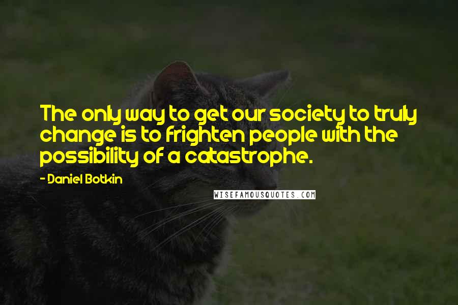 Daniel Botkin Quotes: The only way to get our society to truly change is to frighten people with the possibility of a catastrophe.