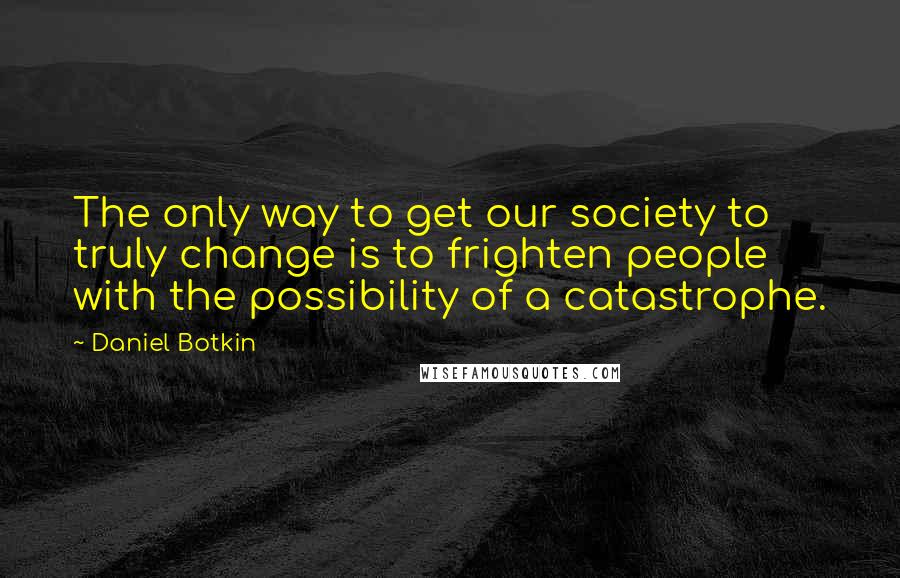 Daniel Botkin Quotes: The only way to get our society to truly change is to frighten people with the possibility of a catastrophe.