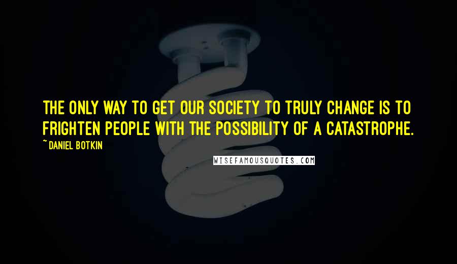 Daniel Botkin Quotes: The only way to get our society to truly change is to frighten people with the possibility of a catastrophe.