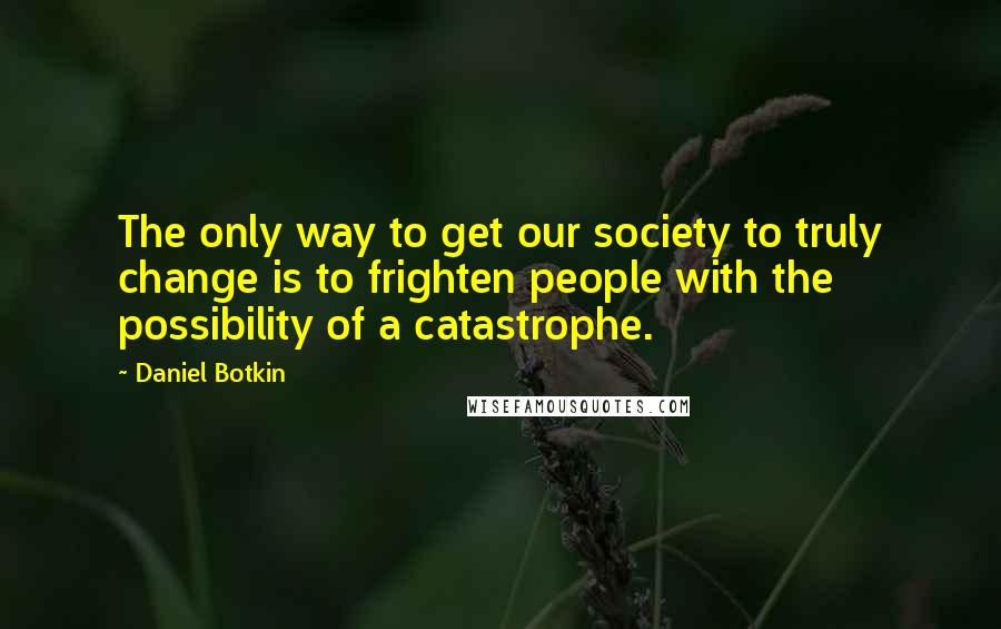 Daniel Botkin Quotes: The only way to get our society to truly change is to frighten people with the possibility of a catastrophe.