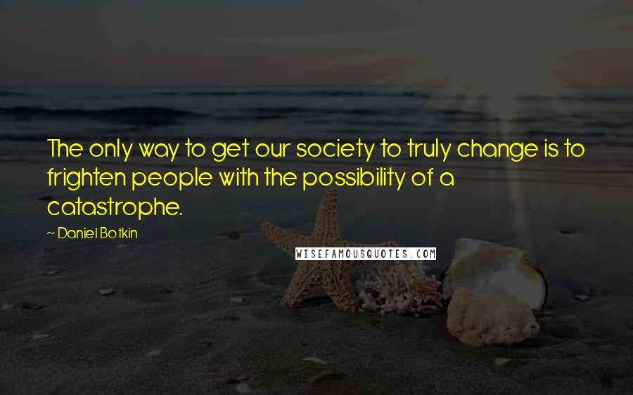 Daniel Botkin Quotes: The only way to get our society to truly change is to frighten people with the possibility of a catastrophe.