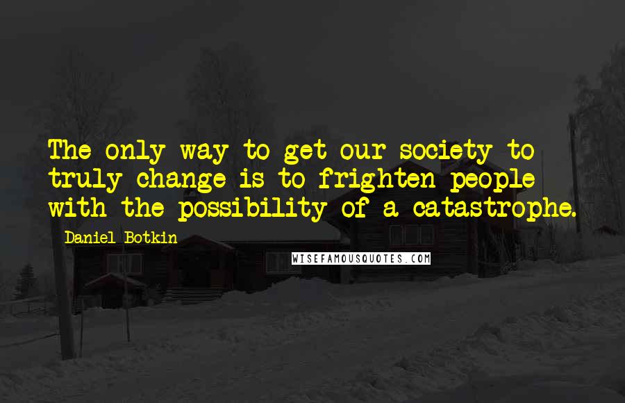 Daniel Botkin Quotes: The only way to get our society to truly change is to frighten people with the possibility of a catastrophe.