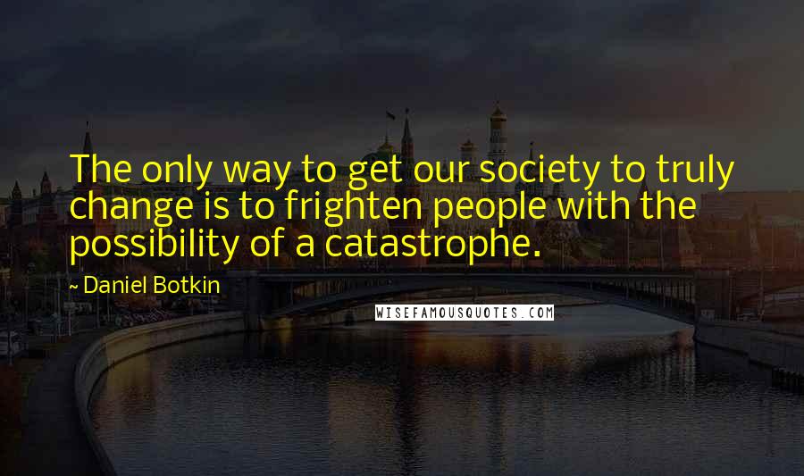 Daniel Botkin Quotes: The only way to get our society to truly change is to frighten people with the possibility of a catastrophe.