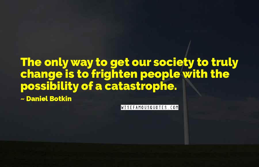 Daniel Botkin Quotes: The only way to get our society to truly change is to frighten people with the possibility of a catastrophe.