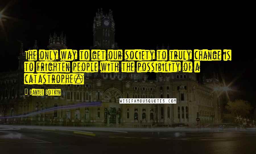 Daniel Botkin Quotes: The only way to get our society to truly change is to frighten people with the possibility of a catastrophe.