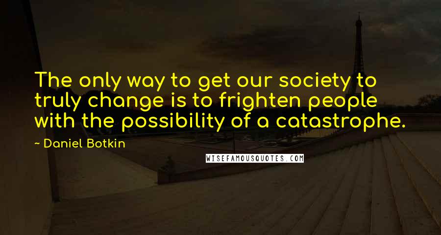 Daniel Botkin Quotes: The only way to get our society to truly change is to frighten people with the possibility of a catastrophe.