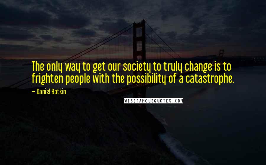 Daniel Botkin Quotes: The only way to get our society to truly change is to frighten people with the possibility of a catastrophe.