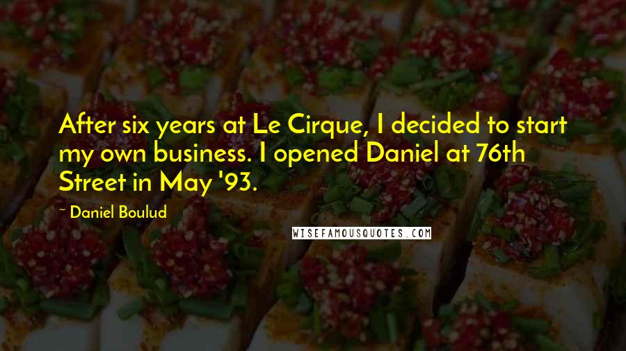 Daniel Boulud Quotes: After six years at Le Cirque, I decided to start my own business. I opened Daniel at 76th Street in May '93.