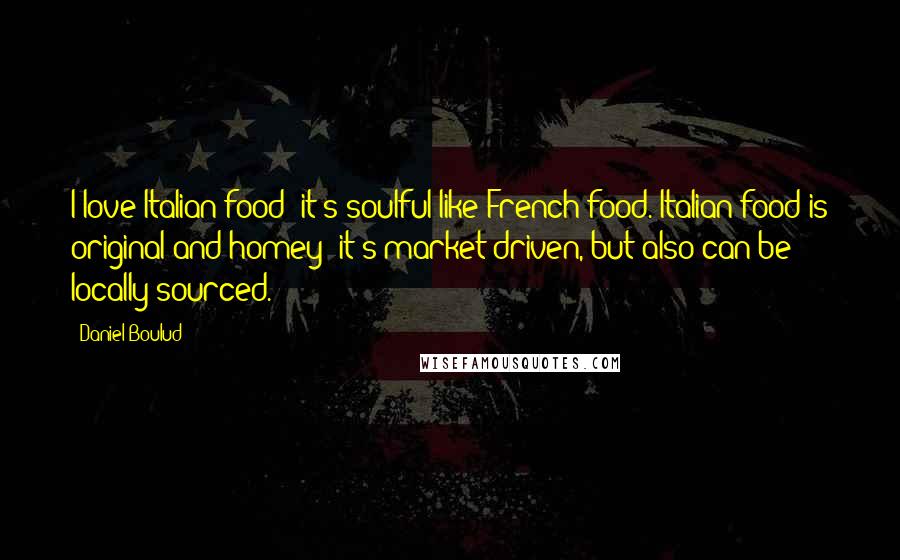 Daniel Boulud Quotes: I love Italian food; it's soulful like French food. Italian food is original and homey; it's market-driven, but also can be locally sourced.