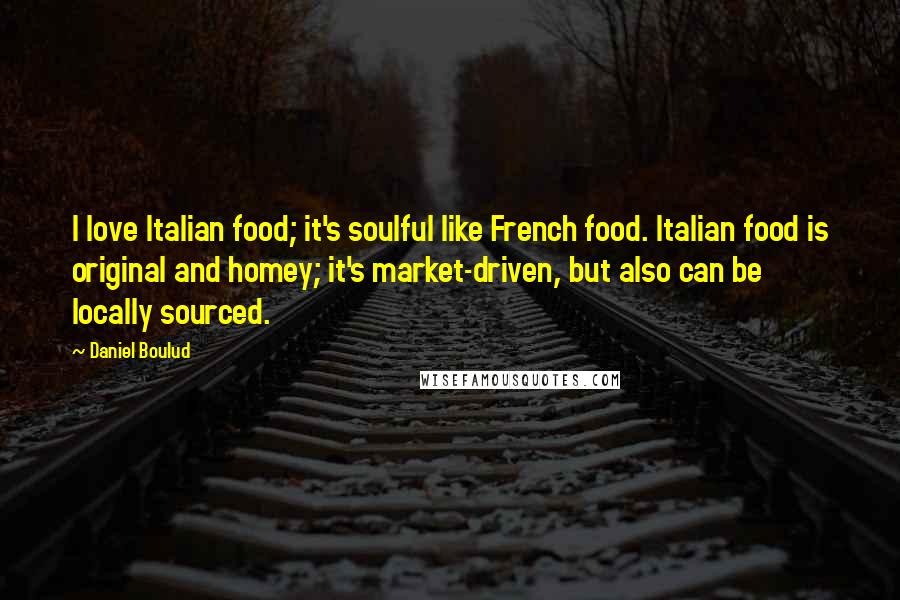 Daniel Boulud Quotes: I love Italian food; it's soulful like French food. Italian food is original and homey; it's market-driven, but also can be locally sourced.