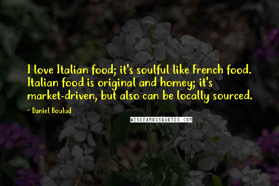 Daniel Boulud Quotes: I love Italian food; it's soulful like French food. Italian food is original and homey; it's market-driven, but also can be locally sourced.