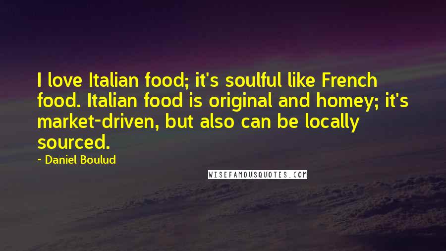 Daniel Boulud Quotes: I love Italian food; it's soulful like French food. Italian food is original and homey; it's market-driven, but also can be locally sourced.