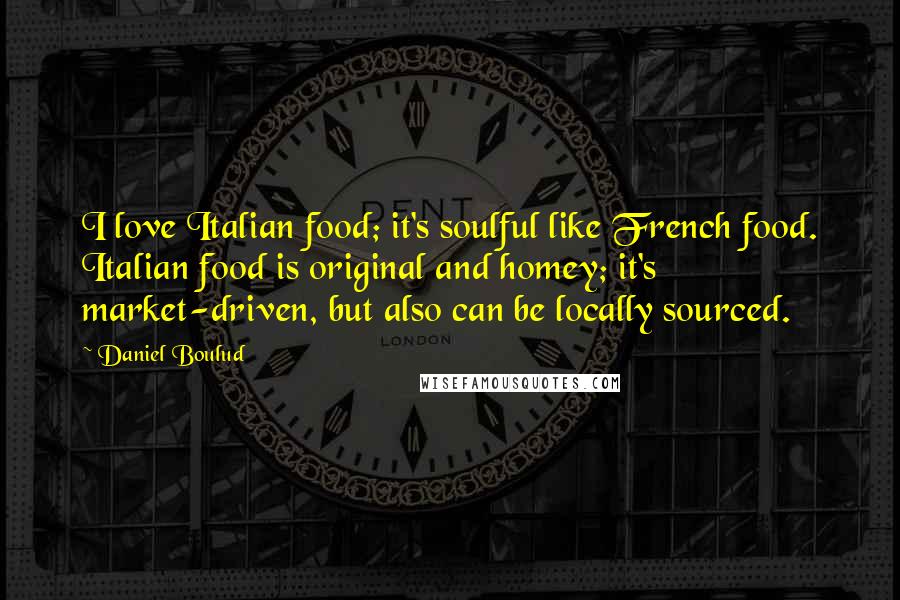 Daniel Boulud Quotes: I love Italian food; it's soulful like French food. Italian food is original and homey; it's market-driven, but also can be locally sourced.