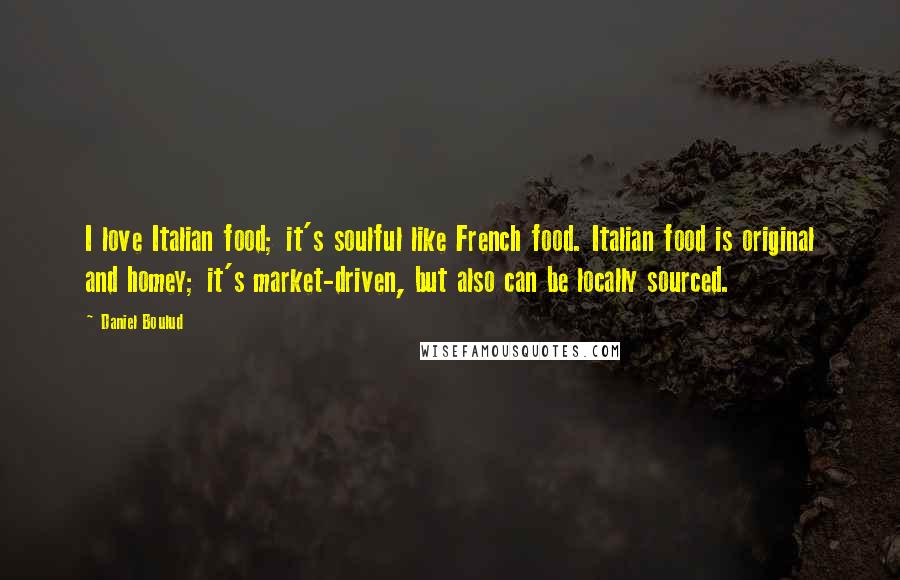 Daniel Boulud Quotes: I love Italian food; it's soulful like French food. Italian food is original and homey; it's market-driven, but also can be locally sourced.