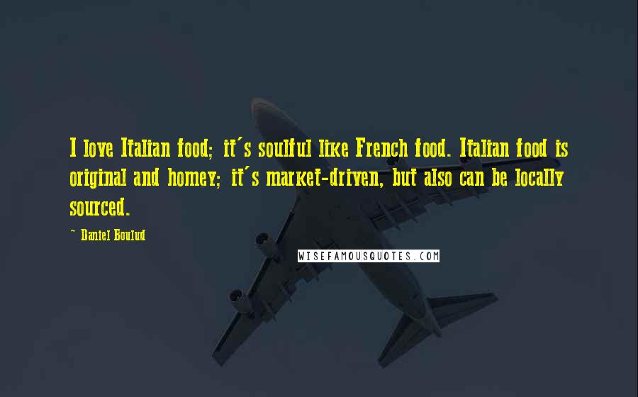 Daniel Boulud Quotes: I love Italian food; it's soulful like French food. Italian food is original and homey; it's market-driven, but also can be locally sourced.