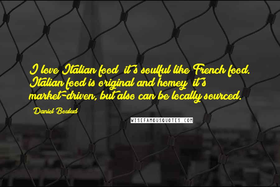 Daniel Boulud Quotes: I love Italian food; it's soulful like French food. Italian food is original and homey; it's market-driven, but also can be locally sourced.