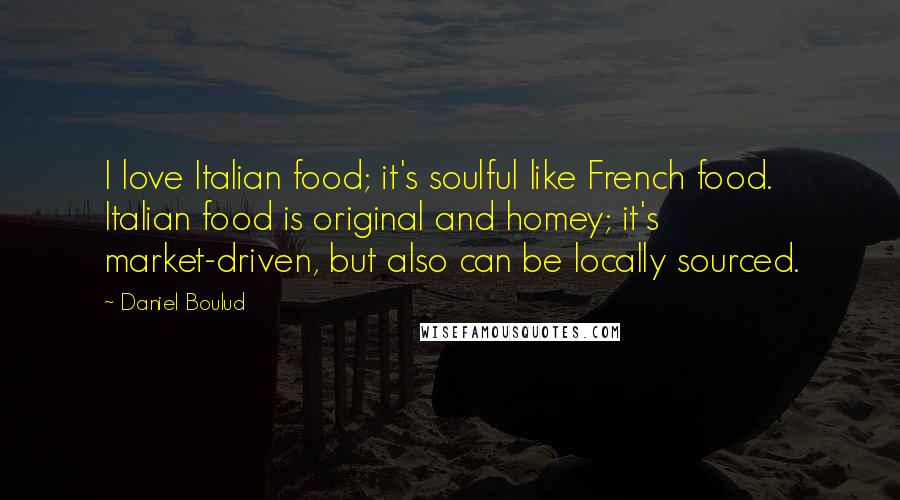 Daniel Boulud Quotes: I love Italian food; it's soulful like French food. Italian food is original and homey; it's market-driven, but also can be locally sourced.