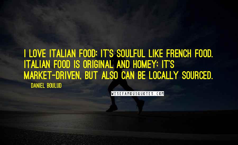 Daniel Boulud Quotes: I love Italian food; it's soulful like French food. Italian food is original and homey; it's market-driven, but also can be locally sourced.