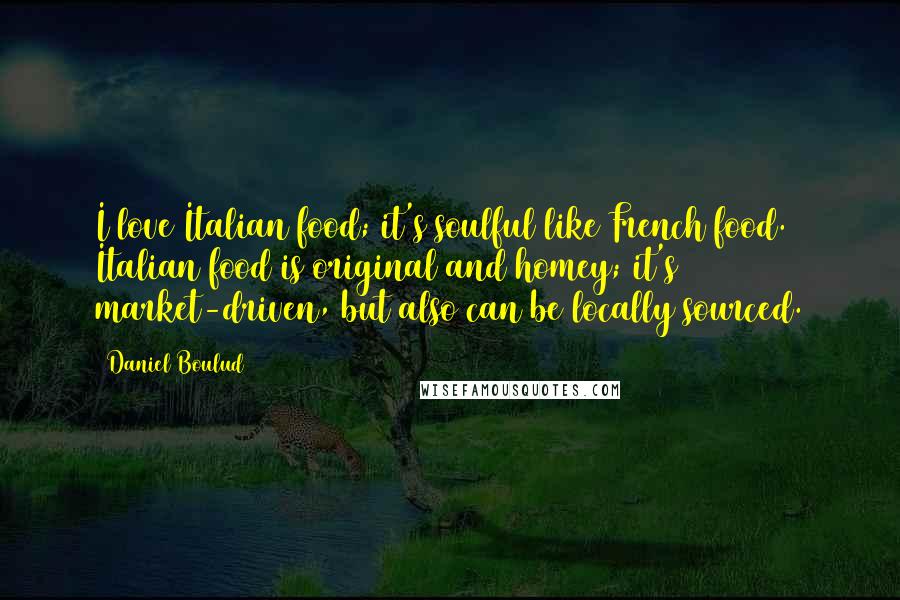 Daniel Boulud Quotes: I love Italian food; it's soulful like French food. Italian food is original and homey; it's market-driven, but also can be locally sourced.