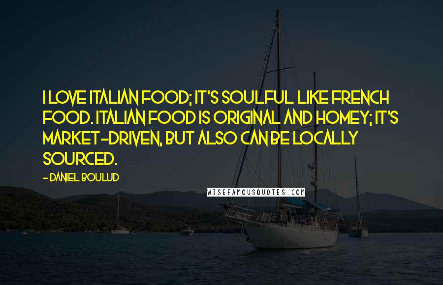 Daniel Boulud Quotes: I love Italian food; it's soulful like French food. Italian food is original and homey; it's market-driven, but also can be locally sourced.