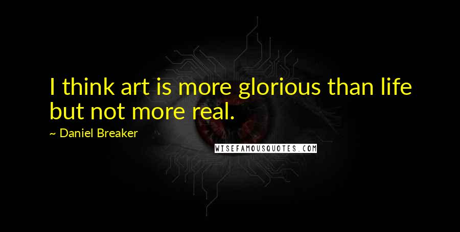 Daniel Breaker Quotes: I think art is more glorious than life but not more real.