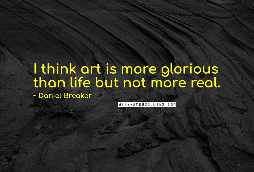 Daniel Breaker Quotes: I think art is more glorious than life but not more real.
