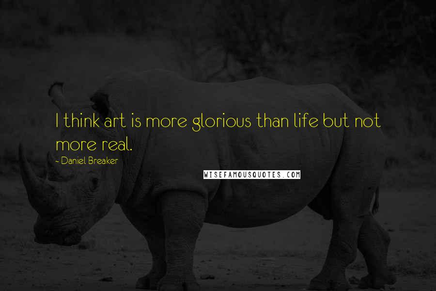 Daniel Breaker Quotes: I think art is more glorious than life but not more real.
