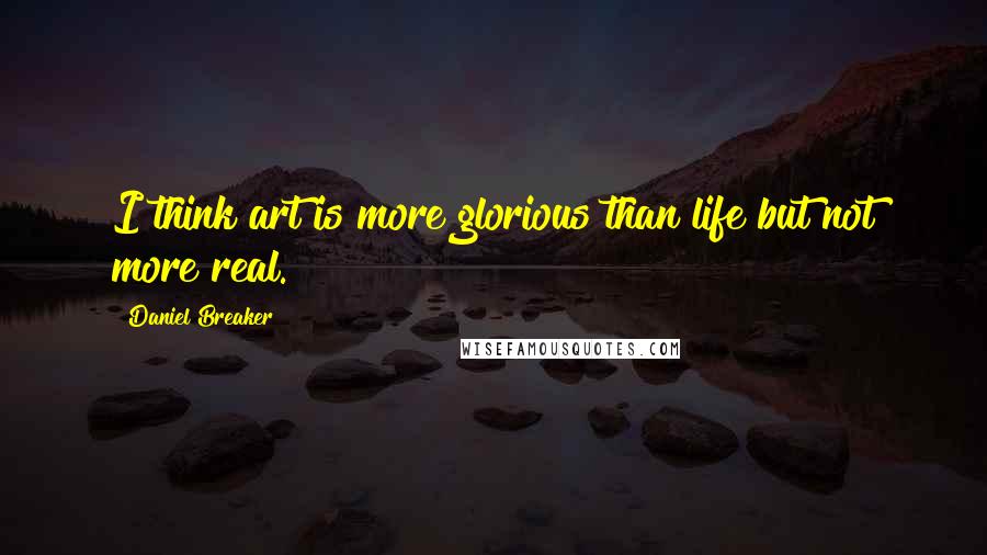 Daniel Breaker Quotes: I think art is more glorious than life but not more real.