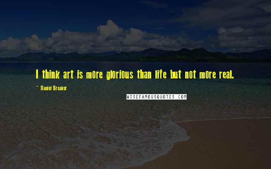 Daniel Breaker Quotes: I think art is more glorious than life but not more real.