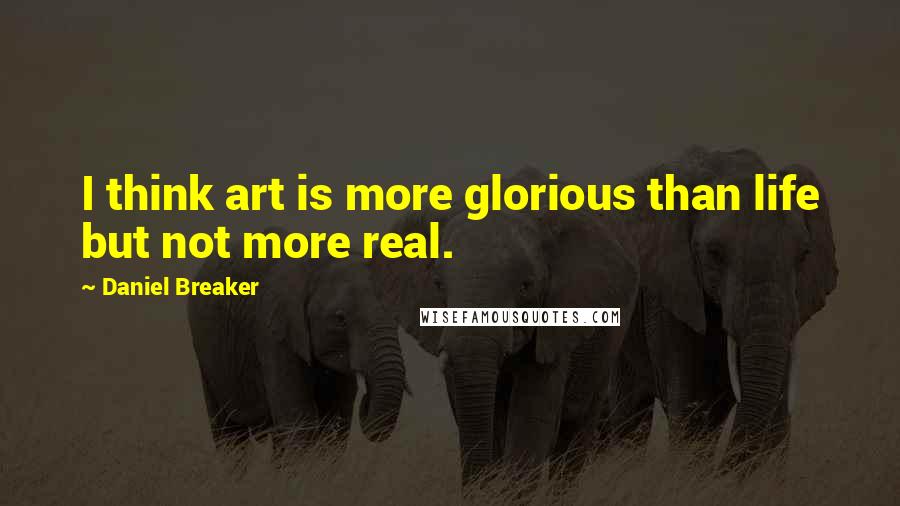 Daniel Breaker Quotes: I think art is more glorious than life but not more real.