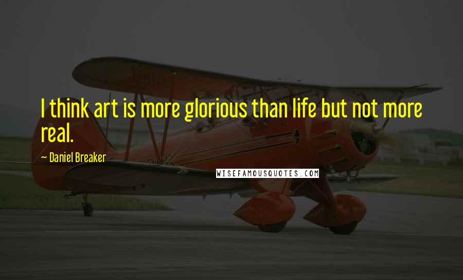 Daniel Breaker Quotes: I think art is more glorious than life but not more real.