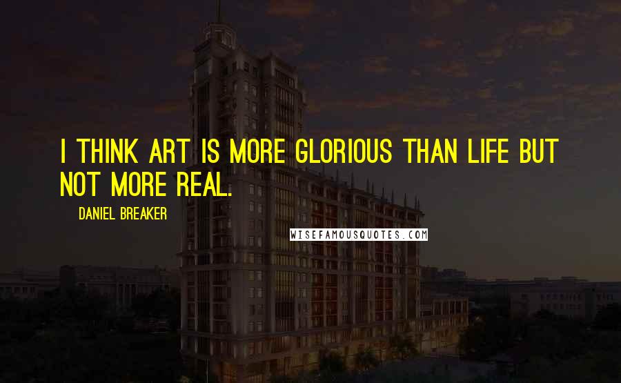 Daniel Breaker Quotes: I think art is more glorious than life but not more real.