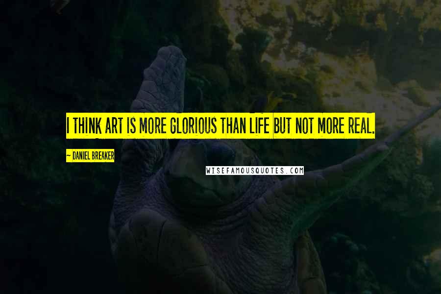 Daniel Breaker Quotes: I think art is more glorious than life but not more real.
