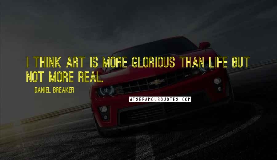 Daniel Breaker Quotes: I think art is more glorious than life but not more real.