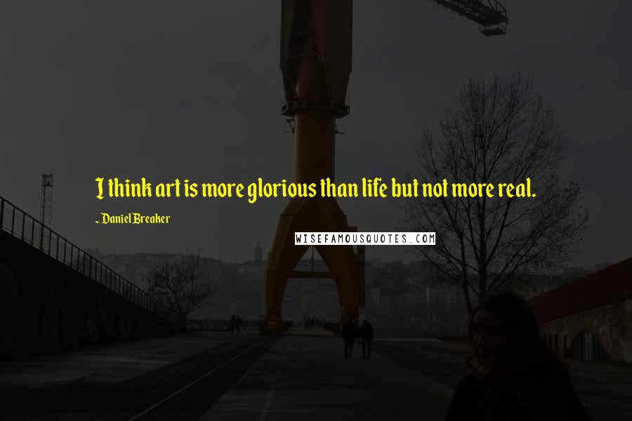 Daniel Breaker Quotes: I think art is more glorious than life but not more real.