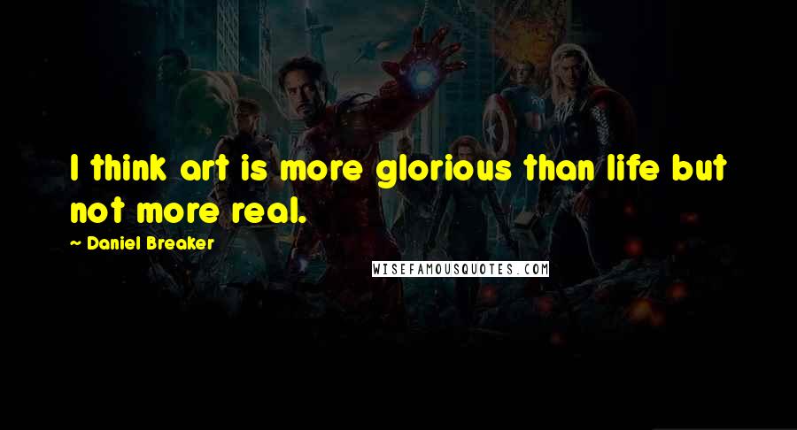Daniel Breaker Quotes: I think art is more glorious than life but not more real.