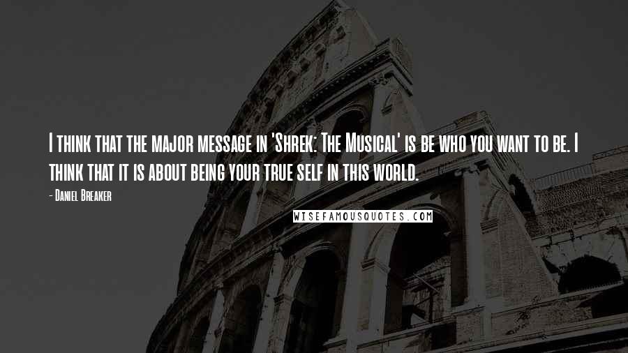 Daniel Breaker Quotes: I think that the major message in 'Shrek: The Musical' is be who you want to be. I think that it is about being your true self in this world.