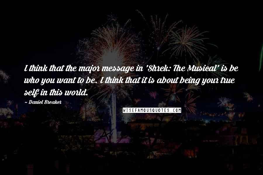 Daniel Breaker Quotes: I think that the major message in 'Shrek: The Musical' is be who you want to be. I think that it is about being your true self in this world.
