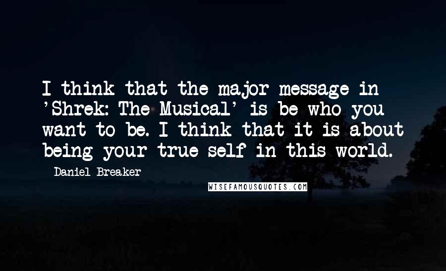 Daniel Breaker Quotes: I think that the major message in 'Shrek: The Musical' is be who you want to be. I think that it is about being your true self in this world.