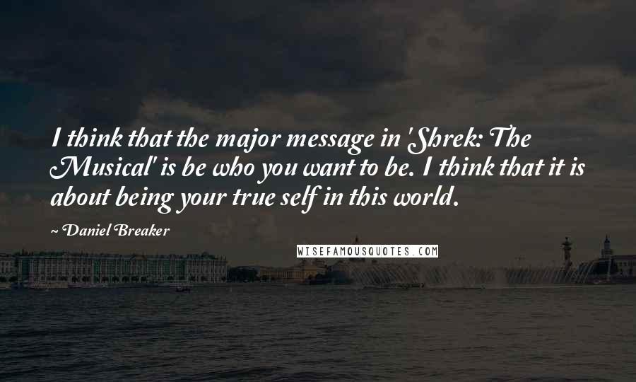 Daniel Breaker Quotes: I think that the major message in 'Shrek: The Musical' is be who you want to be. I think that it is about being your true self in this world.