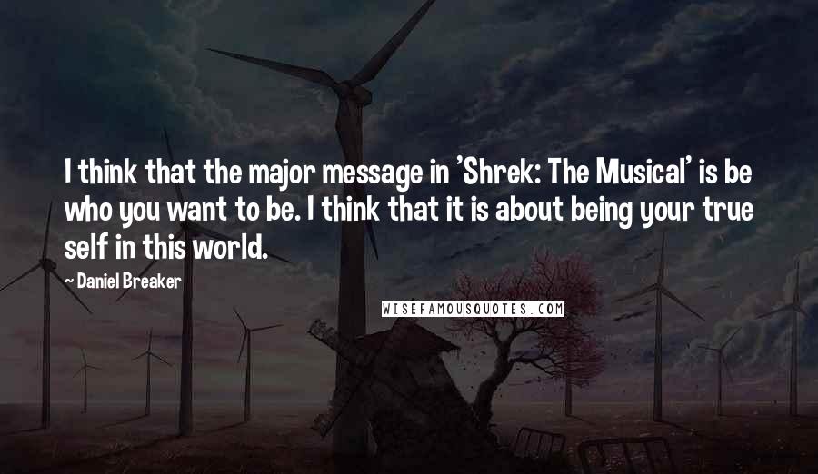 Daniel Breaker Quotes: I think that the major message in 'Shrek: The Musical' is be who you want to be. I think that it is about being your true self in this world.