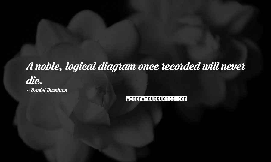 Daniel Burnham Quotes: A noble, logical diagram once recorded will never die.