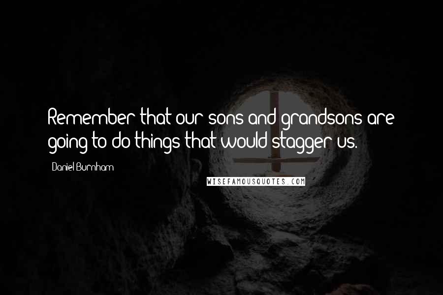 Daniel Burnham Quotes: Remember that our sons and grandsons are going to do things that would stagger us.