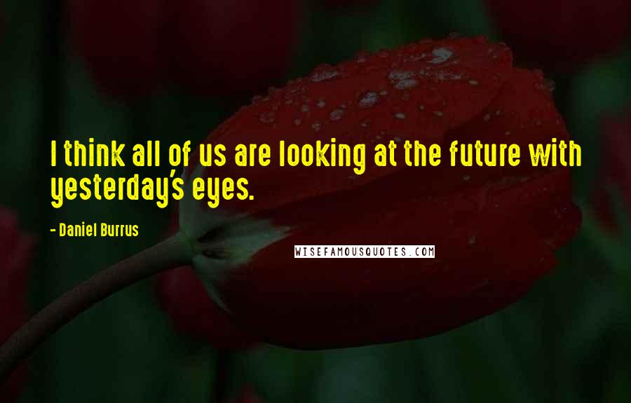 Daniel Burrus Quotes: I think all of us are looking at the future with yesterday's eyes.