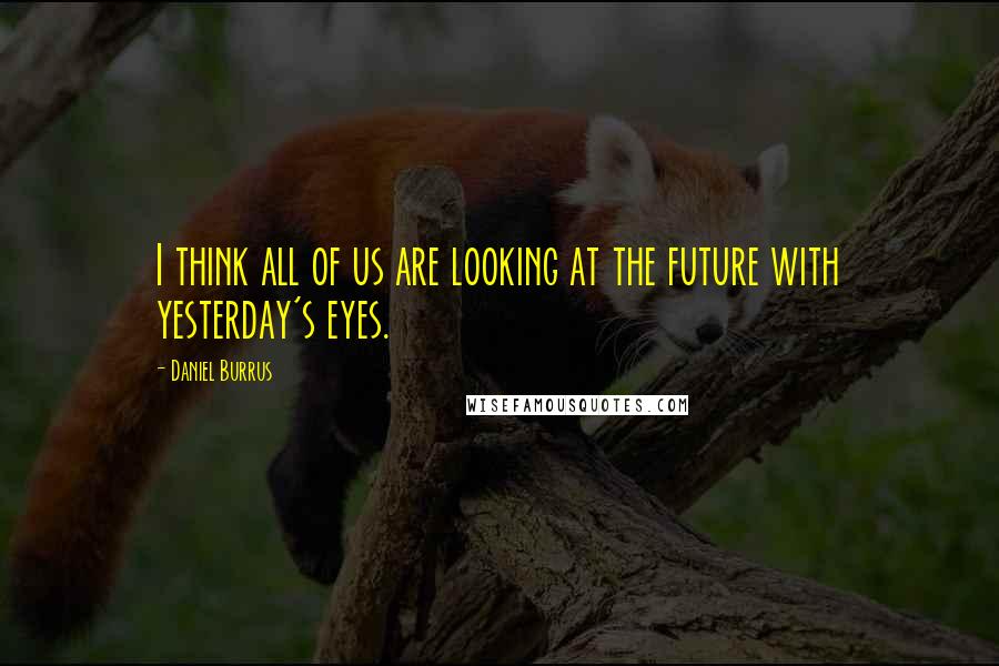 Daniel Burrus Quotes: I think all of us are looking at the future with yesterday's eyes.